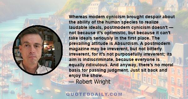 Whereas modern cynicism brought despair about the ability of the human species to realize laudable ideals, postmodern cynicism doesn't — not because it's optimistic, but because it can't take ideals seriously in the