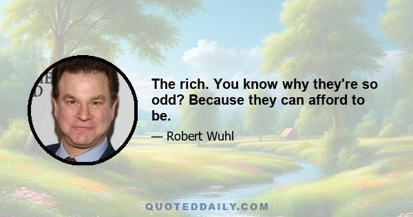 The rich. You know why they're so odd? Because they can afford to be.