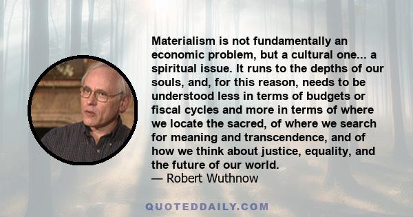 Materialism is not fundamentally an economic problem, but a cultural one... a spiritual issue. It runs to the depths of our souls, and, for this reason, needs to be understood less in terms of budgets or fiscal cycles