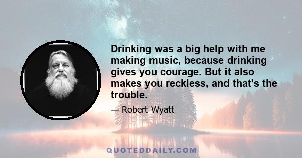 Drinking was a big help with me making music, because drinking gives you courage. But it also makes you reckless, and that's the trouble.