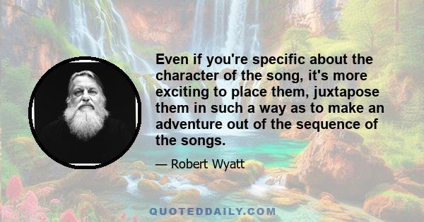 Even if you're specific about the character of the song, it's more exciting to place them, juxtapose them in such a way as to make an adventure out of the sequence of the songs.