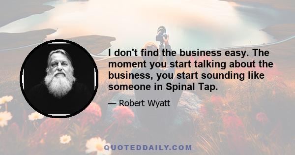 I don't find the business easy. The moment you start talking about the business, you start sounding like someone in Spinal Tap.