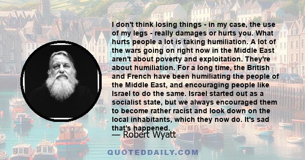 I don't think losing things - in my case, the use of my legs - really damages or hurts you. What hurts people a lot is taking humiliation. A lot of the wars going on right now in the Middle East aren't about poverty and 