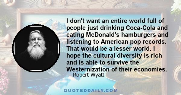 I don't want an entire world full of people just drinking Coca-Cola and eating McDonald's hamburgers and listening to American pop records. That would be a lesser world. I hope the cultural diversity is rich and is able 