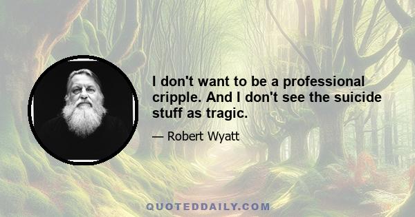 I don't want to be a professional cripple. And I don't see the suicide stuff as tragic.