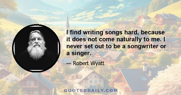 I find writing songs hard, because it does not come naturally to me. I never set out to be a songwriter or a singer.