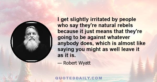 I get slightly irritated by people who say they're natural rebels because it just means that they're going to be against whatever anybody does, which is almost like saying you might as well leave it as it is. I'm