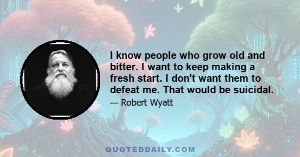 I know people who grow old and bitter. I want to keep making a fresh start. I don't want them to defeat me. That would be suicidal.