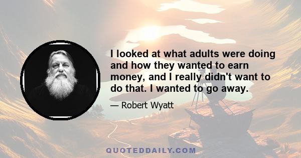 I looked at what adults were doing and how they wanted to earn money, and I really didn't want to do that. I wanted to go away.