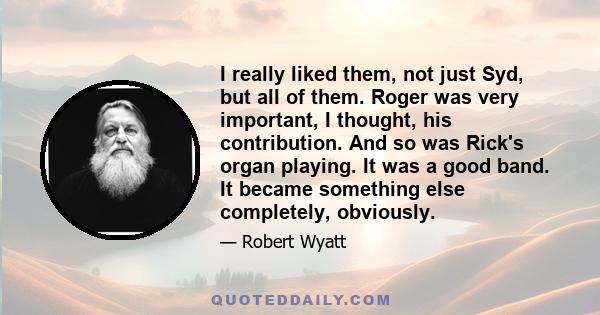 I really liked them, not just Syd, but all of them. Roger was very important, I thought, his contribution. And so was Rick's organ playing. It was a good band. It became something else completely, obviously.