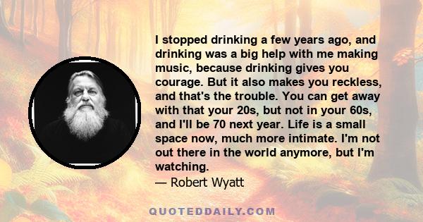 I stopped drinking a few years ago, and drinking was a big help with me making music, because drinking gives you courage. But it also makes you reckless, and that's the trouble. You can get away with that your 20s, but