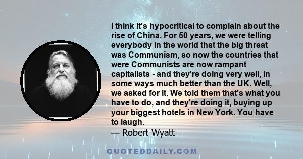 I think it's hypocritical to complain about the rise of China. For 50 years, we were telling everybody in the world that the big threat was Communism, so now the countries that were Communists are now rampant