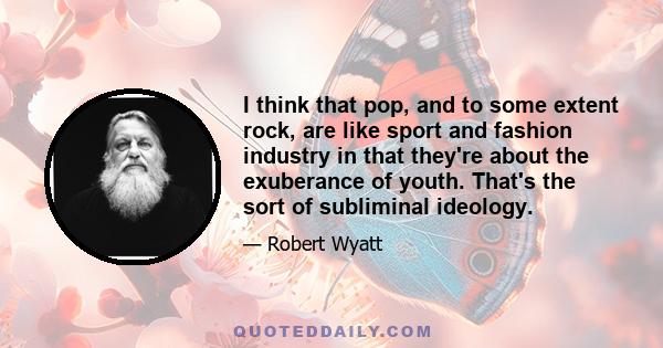 I think that pop, and to some extent rock, are like sport and fashion industry in that they're about the exuberance of youth. That's the sort of subliminal ideology.