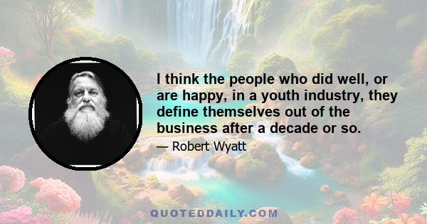 I think the people who did well, or are happy, in a youth industry, they define themselves out of the business after a decade or so.