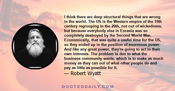 I think there are deep structural things that are wrong in the world. The US is the Western empire of the 19th century regrouping in the 20th, not out of wickedness, but because everybody else in Eurasia was so