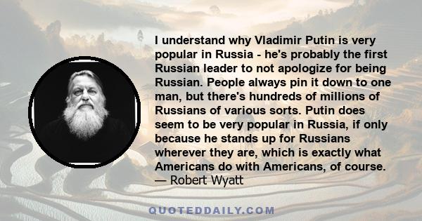 I understand why Vladimir Putin is very popular in Russia - he's probably the first Russian leader to not apologize for being Russian. People always pin it down to one man, but there's hundreds of millions of Russians