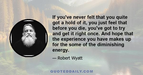 If you've never felt that you quite got a hold of it, you just feel that before you die, you've got to try and get it right once. And hope that the experience you have makes up for the some of the diminishing energy.