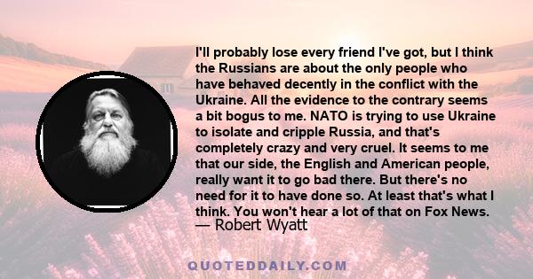 I'll probably lose every friend I've got, but I think the Russians are about the only people who have behaved decently in the conflict with the Ukraine. All the evidence to the contrary seems a bit bogus to me. NATO is