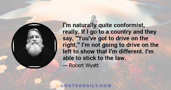 I'm naturally quite conformist, really. If I go to a country and they say, You've got to drive on the right, I'm not going to drive on the left to show that I'm different. I'm able to stick to the law.