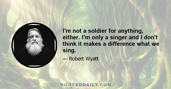 I'm not a soldier for anything, either. I'm only a singer and I don't think it makes a difference what we sing.