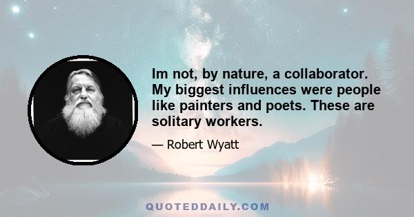 Im not, by nature, a collaborator. My biggest influences were people like painters and poets. These are solitary workers.