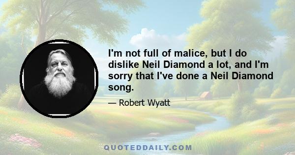 I'm not full of malice, but I do dislike Neil Diamond a lot, and I'm sorry that I've done a Neil Diamond song.