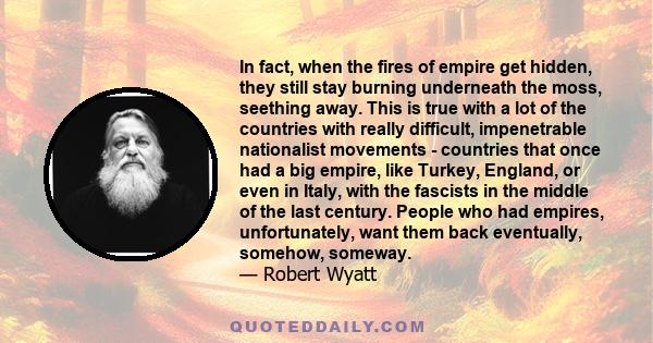 In fact, when the fires of empire get hidden, they still stay burning underneath the moss, seething away. This is true with a lot of the countries with really difficult, impenetrable nationalist movements - countries