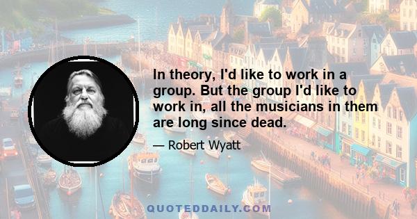 In theory, I'd like to work in a group. But the group I'd like to work in, all the musicians in them are long since dead.