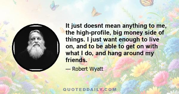 It just doesnt mean anything to me, the high-profile, big money side of things. I just want enough to live on, and to be able to get on with what I do, and hang around my friends.