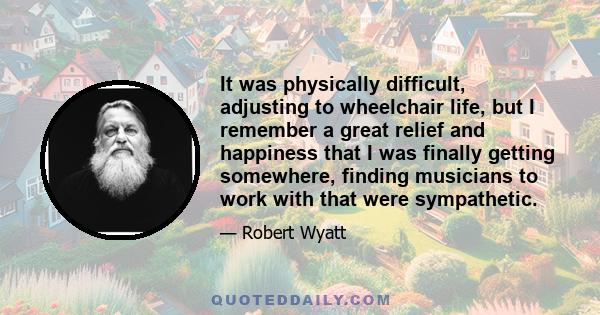 It was physically difficult, adjusting to wheelchair life, but I remember a great relief and happiness that I was finally getting somewhere, finding musicians to work with that were sympathetic.