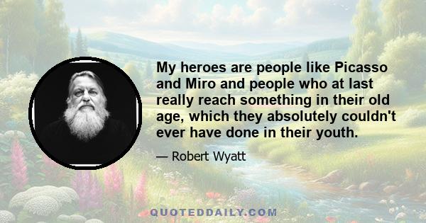 My heroes are people like Picasso and Miro and people who at last really reach something in their old age, which they absolutely couldn't ever have done in their youth.