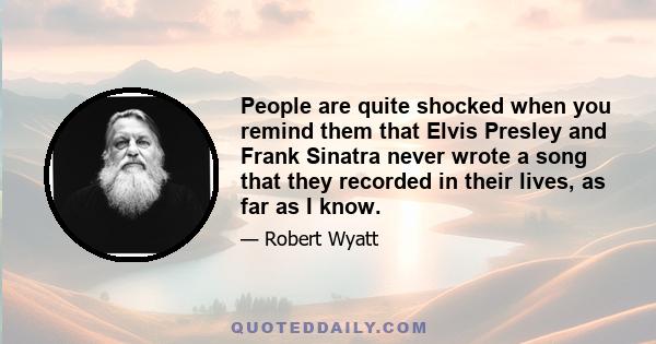 People are quite shocked when you remind them that Elvis Presley and Frank Sinatra never wrote a song that they recorded in their lives, as far as I know.