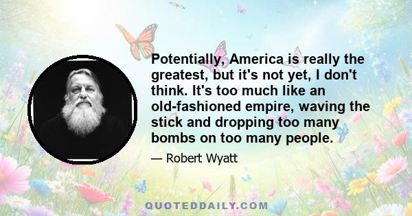 Potentially, America is really the greatest, but it's not yet, I don't think. It's too much like an old-fashioned empire, waving the stick and dropping too many bombs on too many people.