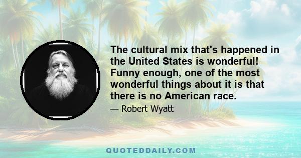 The cultural mix that's happened in the United States is wonderful! Funny enough, one of the most wonderful things about it is that there is no American race.