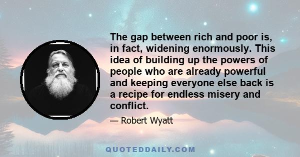 The gap between rich and poor is, in fact, widening enormously. This idea of building up the powers of people who are already powerful and keeping everyone else back is a recipe for endless misery and conflict.