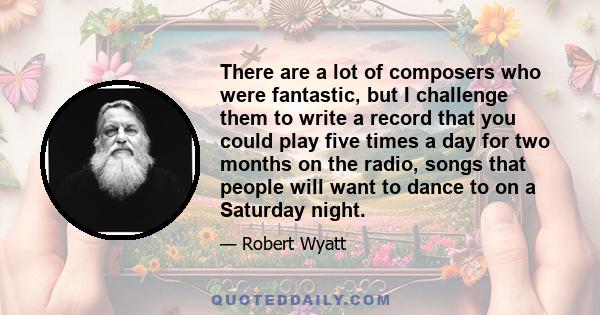 There are a lot of composers who were fantastic, but I challenge them to write a record that you could play five times a day for two months on the radio, songs that people will want to dance to on a Saturday night.