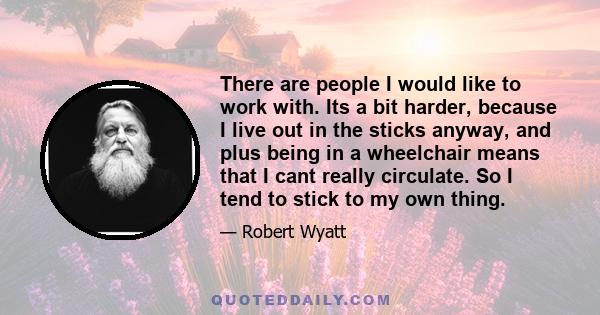 There are people I would like to work with. Its a bit harder, because I live out in the sticks anyway, and plus being in a wheelchair means that I cant really circulate. So I tend to stick to my own thing.