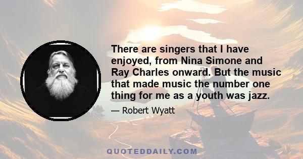 There are singers that I have enjoyed, from Nina Simone and Ray Charles onward. But the music that made music the number one thing for me as a youth was jazz.