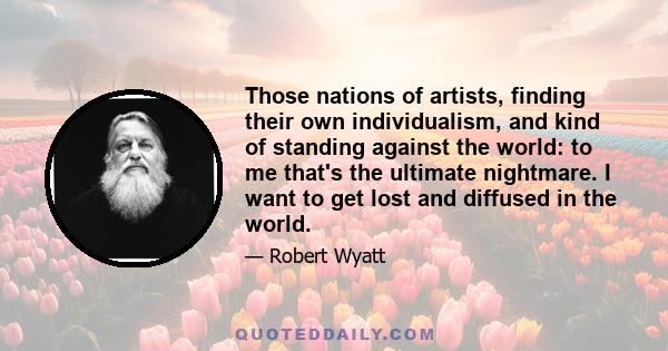 Those nations of artists, finding their own individualism, and kind of standing against the world: to me that's the ultimate nightmare. I want to get lost and diffused in the world.