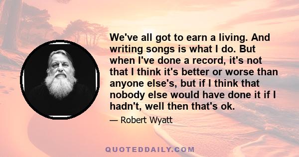 We've all got to earn a living. And writing songs is what I do. But when I've done a record, it's not that I think it's better or worse than anyone else's, but if I think that nobody else would have done it if I hadn't, 