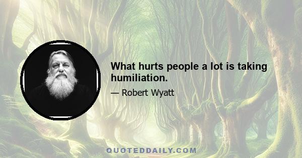 What hurts people a lot is taking humiliation.