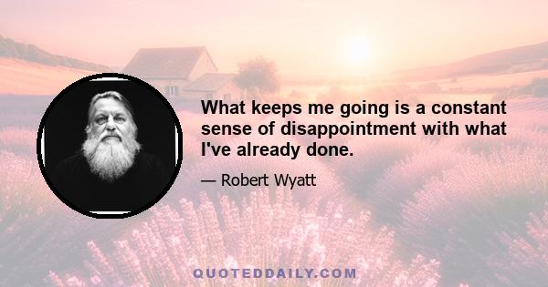 What keeps me going is a constant sense of disappointment with what I've already done.