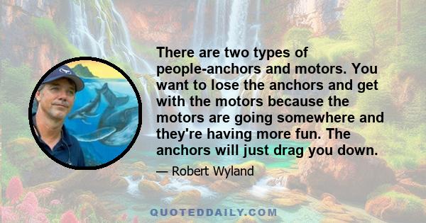 There are two types of people-anchors and motors. You want to lose the anchors and get with the motors because the motors are going somewhere and they're having more fun. The anchors will just drag you down.