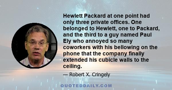 Hewlett Packard at one point had only three private offices. One belonged to Hewlett, one to Packard, and the third to a guy named Paul Ely who annoyed so many coworkers with his bellowing on the phone that the company