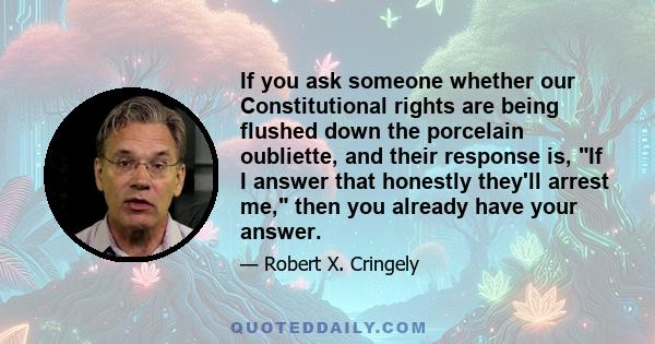 If you ask someone whether our Constitutional rights are being flushed down the porcelain oubliette, and their response is, If I answer that honestly they'll arrest me, then you already have your answer.