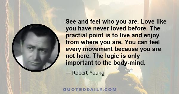 See and feel who you are. Love like you have never loved before. The practial point is to live and enjoy from where you are. You can feel every movement because you are not here. The logic is only important to the