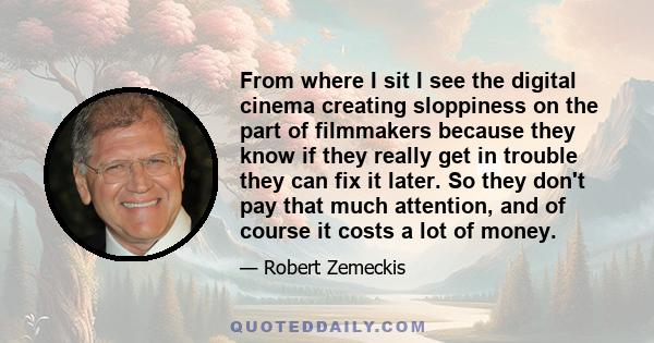 From where I sit I see the digital cinema creating sloppiness on the part of filmmakers because they know if they really get in trouble they can fix it later. So they don't pay that much attention, and of course it