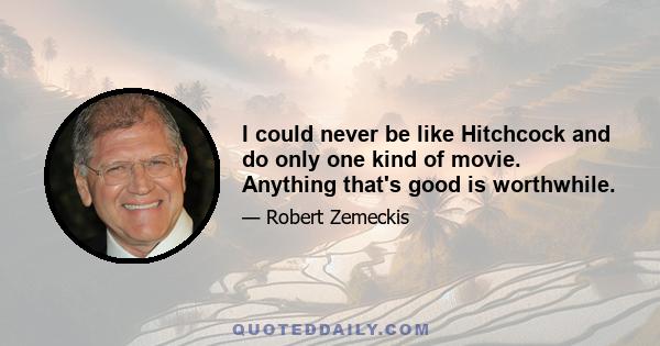 I could never be like Hitchcock and do only one kind of movie. Anything that's good is worthwhile.