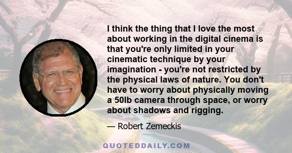 I think the thing that I love the most about working in the digital cinema is that you're only limited in your cinematic technique by your imagination - you're not restricted by the physical laws of nature. You don't