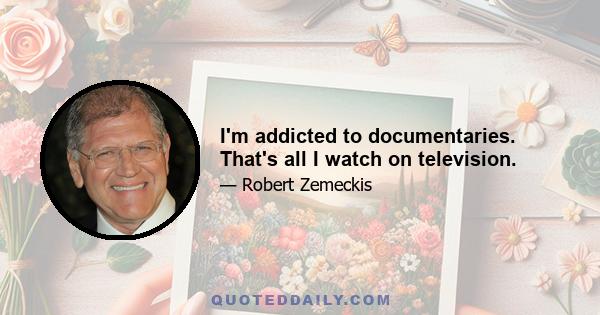 I'm addicted to documentaries. That's all I watch on television.